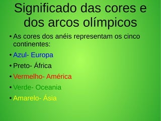 Significado das cores e
dos arcos olímpicos
● As cores dos anéis representam os cinco
continentes:
● Azul- Europa
● Preto- África
● Vermelho- América
● Verde- Oceania
● Amarelo- Ásia