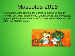 Mascotes 2016
Os mascotes das Olimpíadas e Paralimpíadas do Rio de
Janeiro, em 2016, já têm nome. Depois de 21 dias de votação
popular pela internet, Vinícius e Tom venceram a disputa com
44% dos 323.327 votos.