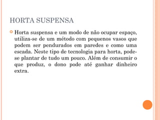 HORTA SUSPENSA
   Horta suspensa e um modo de não ocupar espaço,
    utiliza-se de um método com pequenos vasos que
    podem ser pendurados em paredes e como uma
    escada. Neste tipo de tecnologia para horta, pode-
    se plantar de tudo um pouco. Além de consumir o
    que produz, o dono pode até ganhar dinheiro
    extra.
 