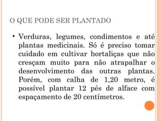 O QUE PODE SER PLANTADO

• Verduras, legumes, condimentos e até
  plantas medicinais. Só é preciso tomar
  cuidado em cultivar hortaliças que não
  cresçam muito para não atrapalhar o
  desenvolvimento das outras plantas.
  Porém, com calha de 1,20 metro, é
  possível plantar 12 pés de alface com
  espaçamento de 20 centímetros.
 