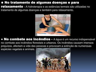 ● No tratamento de algumas doenças e para relaxamento- A hidroterapia e asestâncias termais são utilizadas no tratamento de algumas doenças e também para relaxamento.● No combate aos incêndios - A água é um recurso indispensável no combate aos incêndios florestais e urbanos. Os incêndios causam imensos prejuízos, afectam a vida das pessoas e provocam a extinção de numerosas espécies vegetais e animais. 
