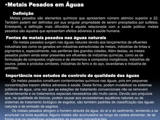 Metais Pesados em ÁguasDefinição  Metais pesados são elementos químicos que apresentam número atómico superior a 22. Também podem ser definidos por sua singular propriedade de serem precipitados por sulfetos. Entretanto, a definição mais difundida é aquela relacionada com a saúde pública: metais pesados são aqueles que apresentam efeitos adversos à saúde humana. Fontes de metais pesados nas águas naturais Os metais pesados surgem nas águas naturais devido aos lançamentos de efluentes industriais tais como os gerados em indústrias extractivistas de metais, indústrias de tintas e pigmentos e, especialmente, nas periferias das grandes cidades. Além destas, os metais pesados podem ainda estar presentes em efluentes de indústrias químicas, como as de formulação de compostos orgânicos e de elementos e compostos inorgânicos, indústrias de couros, peles e produtos similares, indústrias do ferro e do aço, lavandarias e indústria de petróleo.Importância nos estudos de controlo de qualidade das águas Os metais pesados constituem contaminantes químicos nas águas, pois em pequenas concentrações trazem efeitos adversos à saúde. Desta forma, podem inviabilizar os sistemas públicos de água, uma vez que as estações de tratamento convencionais não os removem eficientemente e os tratamentos especiais necessários são muito caros. Devido aos prejuízos que, na qualidade de tóxicos, podem causar aos ecossistemas aquáticos naturais ou de sistemas de tratamento biológico de esgotos, são também padrões de classificação das águas naturais e de emissão de esgotos.       Os metais pesados atingem o homem através da água, do ar e do sedimento, tendendo a se acumular na biota aquática. Alguns metais são acumulados ao longo da cadeia alimentar, de tal forma que os predadores apresentam as maiores concentrações.