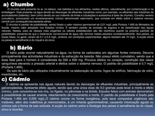  a) Chumbo       O chumbo está presente no ar, no tabaco, nas bebidas e nos alimentos, nestes últimos, naturalmente, por contaminação e na embalagem. Está presente na água devido às descargas de efluentes industriais como, por exemplo, os efluentes das indústrias de acumuladores (baterias), bem como devido ao uso indevido de tintas e tubulações e acessórios à base de chumbo. Constitui veneno cumulativo, provocando um envenenamento crónico denominado saturnismo, que consiste em efeito sobre o sistema nervoso central com consequências bastante sérias.       O chumbo é padrão de potabilidade, sendo fixado o valor máximo permissível de 0,01 mg/L pela Portaria 1.469 do Ministério da Saúde, mesmo valor adoptado nos Estados Unidos. É também padrão de emissão de esgotos e de classificação das águas naturais. Nestes, para as classes mais exigentes os valores estabelecidos são tão restritivos quanto os próprios padrões de potabilidade, prevendo-se que o tratamento convencional de água não remove metais pesados consideravelmente. Aos peixes, as doses fatais, no geral, variam de 0,1 a 0,4 mg/L, embora, em condições experimentais, alguns resistam até 10 mg/L. A acção sobre os peixes é semelhante à do níquel e do zinco.  b) Bário        O bário pode ocorrer naturalmente na água, na forma de carbonatos em algumas fontes minerais. Decorre principalmente das actividades industriais e da extracção da baixota. Não possui efeito cumulativo, sendo que a dose fatal para o homem é considerada de 550 a 600 mg. Provoca efeitos no coração, constrição dos vasos sanguíneos elevando a pressão arterial e efeitos sobre o sistema nervoso. O padrão de potabilidade é 0,7 mg/L (Portaria 1.469).      Os sais de bário são utilizados industrialmente na elaboração de cores, fogos de artifício, fabricação de vidro, insecticidas, etc.. c) Cádmio      O cádmio se apresenta nas águas naturais devido às descargas de efluentes industriais, principalmente as galvanoplastias. Apresenta efeito agudo, sendo que uma única dose de 9,0 gramas pode levar à morte e efeito crónico, pois concentra-se nos rins, no fígado, no pâncreas e na tiróide. Estudos feitos com animais demonstram a possibilidade de causar anemia, retardamento de crescimento e morte. O padrão de potabilidade é fixado pela Portaria 1.469 em 0,005 mg/L.O cádmio ocorre na forma inorgânica, pois seus compostos orgânicos são instáveis; além dos malefícios já mencionados, é um irritante gastrointestinal, causando intoxicação aguda ou crónica sob a forma de sais solúveis. A acção do cádmio sobre a fisiologia dos peixes é semelhante às do níquel, zinco e chumbo.