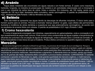 d) Arsénio     Traços deste metalóide são encontrados em águas naturais e em fontes termais. É usado como insecticida, herbicida, fungicida, na indústria da preservação da madeira e em actividades relacionadas com a mineração e com o uso industrial de certos tipos de vidros, tintas e corantes. Em moluscos, até 100 mg/kg, sendo que a ingestão de 130 mg é fatal. Apresenta efeito cumulativo, sendo carcinogênico. O padrão de potabilidade é 0,01 mg/L, estabelecido pela Portaria 1.469 do Ministério da Saúde. e) Selénio     Este não-metal se apresenta nas águas devido às descargas de efluentes industriais. É tóxico tanto para o homem quanto para os animais. Provoca a chamada “doença alcalina” no gado, cujos efeitos são permanentes. Aumenta e incidência de cáries dentárias e suspeita-se que seja potencialmente carcinogênico, de acordo com os resultados de ensaios feitos com cobaias. O padrão de potabilidade é 0,01 mg/L (Portaria 1.469). f) Cromo hexavalente     O cromo é largamente empregado nas indústrias, especialmente em galvanoplastias, onde a cromeação é um dos revestimentos de peças mais comuns. Pode ocorrer como contaminante de águas sujeitas a lançamentos de efluentes de curtumes e de circulação de águas de refrigeração, onde é utilizado para o controle da corrosão. A forma hexavalente é mais tóxica do que a trivalente. Produz efeitos corrosivos no aparelho digestivo e nefrite.  g) Mercúrio     O mercúrio é largamente utilizado no Brasil nos garimpos, no processo de extracção do ouro (amálgama). Porque o mercúrio no garimpo é um problema ocupacional e também ambiental? o mercúrio é também usado em células electrolíticas para a produção de cloro e soda e em certos pesticidas ditos mercuriais. Pode ainda ser usado em indústrias de produtos medicinais, desinfectantes e pigmentos. É altamente tóxico ao homem, sendo que doses de 3 a 30 gramas são fatais. Apresenta efeito cumulativo e provoca lesões cerebrais. CURIOSIDADE: É bastante conhecido o episódio de Minamata no Japão, onde grande quantidade de mercúrio orgânico, o metil mercúrio, que é mais tóxico que o mercúrio metálico, foi lançada por uma indústria, contaminando peixes e habitantes da região, provocando graves lesões neurológicas e mortes. O padrão de potabilidade fixado pela Portaria 1.469 do Ministério da Saúde é de 0,001 mg/L. Os efeitos sobre os ecossistemas aquáticos são igualmente sérios, de forma que os padrões de classificação das águas naturais são também bastante restritivos com relação a este parâmetro.