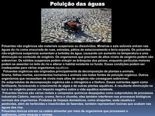 Poluição das águasPoluentes não orgânicos são materiaissuspensos ou dissolvidos. Mineiras e sais solúveis entram nas águas do rio como enxurrada de ruas, estradas, pátios de estacionamento e terra exposta. Os poluentes não-orgânicos suspensos aumentam a turbidez da água, causando um aumento na temperatura e uma diminuição no conteúdo de oxigénio. Os organismos que precisam de altos níveis de oxigénio podem não sobreviver. Os sólidos suspensos podem entupir as brânquias dos peixes, enquanto partículas maiores podem se assentar no leito do rio e alterar o habitat existente no fundo. Essas condições podem ser inadequadas para vários organismos aquáticos.Poluentes orgânicos são originadosprincipalmente da decomposição de plantas e animais. Grama, folhas mortas, excrementos humanos e animais são todas fontes de poluição orgânica. Outros organismos que necessitam de níveis mais altos de oxigénio não conseguem sobreviver.Os subprodutos da decomposição orgânica são o nitrogénio e o fósforo. Esses nutrientes agem como fertilizante, favorecendo o crescimento de algas e de outras plantas aquáticas. A resultante diminuição na luz e no oxigénio possui um impacto negativo sobre a vida aquática existente.Poluentes tóxicos são vários metais e compostos químicosdespejados como subprodutos de processos industriais Cádmio, mercúrio, cromo, ferro e chumbo, eles também interferem nos processos biológicos normais dos organismos. Produtos de limpeza domésticos, como alvejantes, soda cáustica e pesticidas, além de herbicidas e insecticidas de fazendas, também representam toxinas que acabam nas águas dos rios.Poluentes tóxicos entram na cadeia alimentar por meio de organismos que processam o sedimento, como moscas e vermes.
