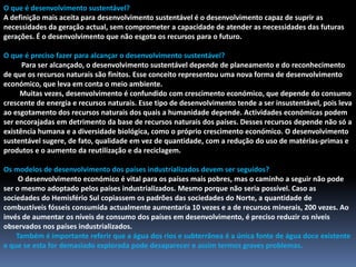 O que é desenvolvimento sustentável?A definição mais aceita para desenvolvimento sustentável é o desenvolvimento capaz de suprir as necessidades da geração actual, sem comprometer a capacidade de atender as necessidades das futuras gerações. É o desenvolvimento que não esgota os recursos para o futuro. O que é preciso fazer para alcançar o desenvolvimento sustentável?Para ser alcançado, o desenvolvimento sustentável depende de planeamento e do reconhecimento de que os recursos naturais são finitos. Esse conceito representou uma nova forma de desenvolvimento económico, que leva em conta o meio ambiente.         Muitas vezes, desenvolvimento é confundido com crescimento económico, que depende do consumo crescente de energia e recursos naturais. Esse tipo de desenvolvimento tende a ser insustentável, pois leva ao esgotamento dos recursos naturais dos quais a humanidade depende. Actividades económicas podem ser encorajadas em detrimento da base de recursos naturais dos países. Desses recursos depende não só a existência humana e a diversidade biológica, como o próprio crescimento económico. O desenvolvimento sustentável sugere, de fato, qualidade em vez de quantidade, com a redução do uso de matérias-primas e produtos e o aumento da reutilização e da reciclagem.Os modelos de desenvolvimento dos países industrializados devem ser seguidos?        O desenvolvimento económico é vital para os países mais pobres, mas o caminho a seguir não pode ser o mesmo adoptado pelos países industrializados. Mesmo porque não seria possível. Caso as sociedades do Hemisfério Sul copiassem os padrões das sociedades do Norte, a quantidade de combustíveis fósseis consumida actualmente aumentaria 10 vezes e a de recursos minerais, 200 vezes. Ao invés de aumentar os níveis de consumo dos países em desenvolvimento, é preciso reduzir os níveis observados nos países industrializados.Também é importante referir que a água dos rios e subterrânea é a única fonte de água doce existente e que se esta for demasiado explorada pode desaparecer e assim termos graves problemas.