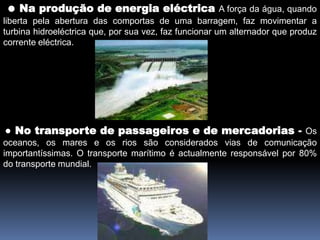 ● Na produção de energia eléctricaA força da água, quando liberta pela abertura dascomportas de uma barragem, faz movimentar a turbina hidroeléctrica que, por sua vez, faz funcionar um alternador que produz corrente eléctrica.● No transporte de passageiros e de mercadorias - Os oceanos, os mares e os rios são considerados vias de comunicação importantíssimas. O transporte marítimo é actualmente responsável por 80% do transporte mundial.