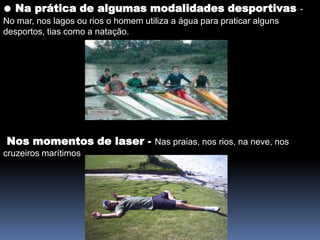 ● Na prática de algumas modalidades desportivas- No mar, nos lagos ou rios o homem utiliza a água para praticar alguns desportos, tias como a natação.Nos momentos de laser - Nas praias, nos rios, na neve, nos cruzeiros marítimos                    .                                  