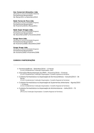 Imc Comercial Alimentíca Ltda
(Empresa no ramo de atividade Indústria)
Farmacêutica Responsável
De Março/2011 a Setembro/2012
Rede Farma do Povo Ltda
(Empresa no ramo de atividade Drogaria)
Farmacêutica Responsável
De Fevereiro/2010 a Março/2011
Rede Super Drogas Ltda.
(Empresa no ramo de atividade Drogaria)
Farmacêutica Responsável
De Dezembro/2007 a Fevereiro/2010
Droga Dove Ltda.
(Empresa no ramo de atividade Drogaria)
Farmacêutica Responsável
De Fevereiro/2006 a Dezembro/2007
Droga Drugo Ltda.
(Empresa no ramo de atividade Drogaria)
Farmacêutica Responsável
De Outubro/2002 a Fevereiro/2006
CURSOS E PARTICIPAÇÕES
 Farmacovigilância – Setembro/2016 – 12 Horas
(Curso Complementar/ Instituição Organizadora: EAD)
 Interações Medicamentosas dos MIPS – Fevereiro/2016 – 72 Horas
(Curso Complementar/ Instituição Organizadora: Conselho regional de Farmácia)
 Cuidados Farmacêuticos na dispensação de Dermocosméticos – Outubro/2015 – 36
Horas
(Curso Complementar/ Instituição Organizadora: Conselho Regional de Farmácia)
 Cuidados Farmacêuticos na dispensação de Suplementos alimentares – Agosto/2015
– 12 Horas
(Curso Complementar/ Instituição Organizadora: Conselho Regional de Farmácia)
 Cuidados Farmacêuticos na dispensação de Antimicrobianos – Julho/2015 – 72
Horas
(Minicurso/ Instituição Organizadora: Conselho Regional de Farmácia)
 