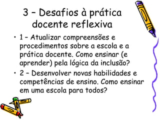 3 – Desafios à prática
    docente reflexiva
• 1 – Atualizar compreensões e
  procedimentos sobre a escola e a
  prática docente. Como ensinar (e
  aprender) pela lógica da inclusão?
• 2 – Desenvolver novas habilidades e
  competências de ensino. Como ensinar
  em uma escola para todos?
 