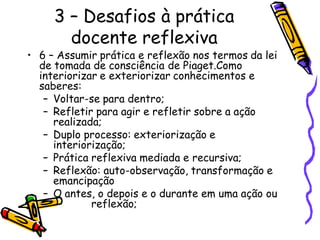 3 – Desafios à prática
       docente reflexiva
• 6 – Assumir prática e reflexão nos termos da lei
  de tomada de consciência de Piaget.Como
  interiorizar e exteriorizar conhecimentos e
  saberes:
   – Voltar-se para dentro;
   – Refletir para agir e refletir sobre a ação
     realizada;
   – Duplo processo: exteriorização e
     interiorização;
   – Prática reflexiva mediada e recursiva;
   – Reflexão: auto-observação, transformação e
     emancipação
   – O antes, o depois e o durante em uma ação ou
             reflexão;
 