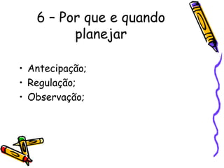 6 – Por que e quando
         planejar

• Antecipação;
• Regulação;
• Observação;
 