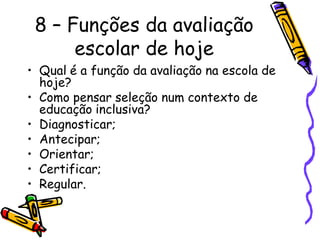 8 – Funções da avaliação
      escolar de hoje
• Qual é a função da avaliação na escola de
  hoje?
• Como pensar seleção num contexto de
  educação inclusiva?
• Diagnosticar;
• Antecipar;
• Orientar;
• Certificar;
• Regular.
 