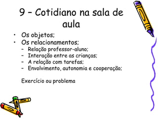 9 – Cotidiano na sala de
           aula
• Os objetos;
• Os relacionamentos;
  –   Relação professor-aluno;
  –   Interação entre as crianças;
  –   A relação com tarefas;
  –   Envolvimento, autonomia e cooperação;

  Exercício ou problema
 