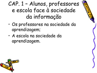 CAP. 1 – Alunos, professores
 e escola face à sociedade
       da informação
• Os professores na sociedade da
  aprendizagem;
• A escola na sociedade da
  aprendizagem.
 