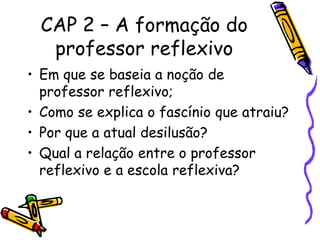 CAP 2 – A formação do
   professor reflexivo
• Em que se baseia a noção de
  professor reflexivo;
• Como se explica o fascínio que atraiu?
• Por que a atual desilusão?
• Qual a relação entre o professor
  reflexivo e a escola reflexiva?
 