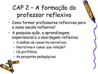 CAP 2 – A formação do
   professor reflexivo
• Como formar professores reflexivos para
  e numa escola reflexiva?
• A pesquisa ação, a aprendizagem
  experiencial e a abordagem reflexiva;
  –   A análise de casos/As narrativas;
  –   Narrativas e casos: que relação?
  –   Os portfólios;
  –   As perguntas pedagógicas;
 