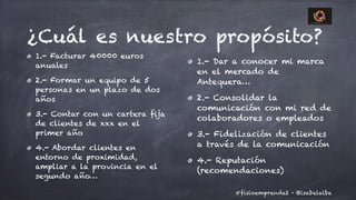 @isabelalba#fisioemprende2 ·
¿Cuál es nuestro propósito?
1.- Facturar 40000 euros
anuales
2.- Formar un equipo de 5
personas en un plazo de dos
años
3.- Contar con un cartera fija
de clientes de xxx en el
primer año
4.- Abordar clientes en
entorno de proximidad,
ampliar a la provincia en el
segundo año…
1.- Dar a conocer mi marca
en el mercado de
Antequera…
2.- Consolidar la
comunicación con mi red de
colaboradores o empleados
3.- Fidelización de clientes
a través de la comunicación
4.- Reputación
(recomendaciones)
 