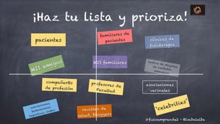 @isabelalba#fisioemprende2 ·
¡Haz tu lista y prioriza!
pacientes
familiares de
pacientes
MIS amigos centros de mayores,de cuidadosintensivos
compañer@s
de profesión
profesores de
Facultad
clínicas de
fisioterapia
MIS familiares
asociaciones
vecinales
asociaciones,
federaciones
deportivas, clubes revistas de
salud, bloggers
‘celebrities’
 