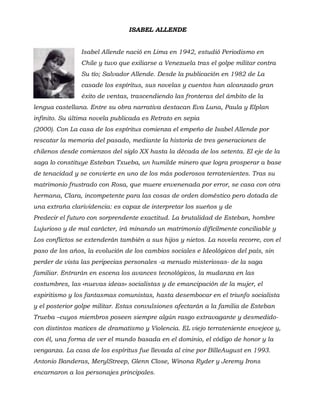 ISABEL ALLENDE
Isabel Allende nació en Lima en 1942, estudió Periodismo en
Chile y tuvo que exiliarse a Venezuela tras el golpe militar contra
Su tío; Salvador Allende. Desde la publicación en 1982 de La
casade los espíritus, sus novelas y cuentos han alcanzado gran
éxito de ventas, trascendiendo las fronteras del ámbito de la
lengua castellana. Entre su obra narrativa destacan Eva Luna, Paula y Elplan
infinito. Su última novela publicada es Retrato en sepia
(2000). Con La casa de los espíritus comienza el empeño de Isabel Allende por
rescatar la memoria del pasado, mediante la historia de tres generaciones de
chilenos desde comienzos del siglo XX hasta la década de los setenta. El eje de la
saga lo constituye Esteban Txueba, un humilde minero que logra prosperar a base
de tenacidad y se convierte en uno de los más poderosos terratenientes. Tras su
matrimonio frustrado con Rosa, que muere envenenada por error, se casa con otra
hermana, Clara, incompetente para las cosas de orden doméstico pero dotada de
una extraña clarividencia: es capaz de interpretar los sueños y de
Predecir el futuro con sorprendente exactitud. La brutalidad de Esteban, hombre
Lujurioso y de mal carácter, irá minando un matrimonio difícilmente conciliable y
Los conflictos se extenderán también a sus hijos y nietos. La novela recorre, con el
paso de los años, la evolución de los cambios sociales e Ideológicos del país, sin
perder de vista las peripecias personales -a menudo misteriosas- de la saga
familiar. Entrarán en escena los avances tecnológicos, la mudanza en las
costumbres, las «nuevas ideas» socialistas y de emancipación de la mujer, el
espiritismo y los fantasmas comunistas, hasta desembocar en el triunfo socialista
y el posterior golpe militar. Estas convulsiones afectarán a la familia de Esteban
Trueba –cuyos miembros poseen siempre algún rasgo extravagante y desmedido-
con distintos matices de dramatismo y Violencia. EL viejo terrateniente envejece y,
con él, una forma de ver el mundo basada en el dominio, el código de honor y la
venganza. La casa de los espíritus fue llevada al cine por BilleAugust en 1993.
Antonio Banderas, MerylStreep, Glenn Close, Winona Ryder y Jeremy Irons
encarnaron a los personajes principales.
 