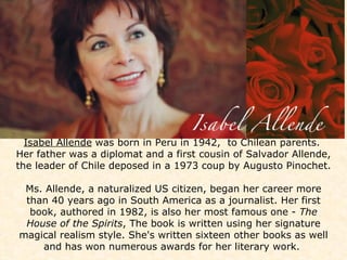 Isabel Allende  was born in Peru in 1942,  to Chilean parents.  Her father was a diplomat and a first cousin of Salvador Allende, the leader of Chile deposed in a 1973 coup by Augusto Pinochet.  Ms. Allende, a naturalized US citizen, began her career more than 40 years ago in South America as a journalist. Her first book, authored in 1982, is also her most famous one -  The House of the Spirits , The book is written using her signature magical realism style. She's written sixteen other books as well and has won numerous awards for her literary work.    