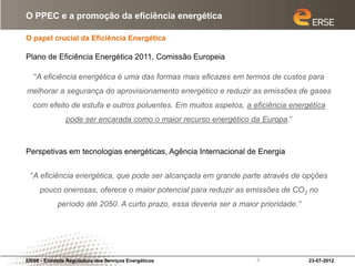O PPEC e a promoção da eficiência energética

O papel crucial da Eficiência Energética

Plano de Eficiência Energética 2011, Comissão Europeia

   “A eficiência energética é uma das formas mais eficazes em termos de custos para
melhorar a segurança do aprovisionamento energético e reduzir as emissões de gases
  com efeito de estufa e outros poluentes. Em muitos aspetos, a eficiência energética
               pode ser encarada como o maior recurso energético da Europa.”



Perspetivas em tecnologias energéticas, Agência Internacional de Energia


 “A eficiência energética, que pode ser alcançada em grande parte através de opções
     pouco onerosas, oferece o maior potencial para reduzir as emissões de CO2 no
            período até 2050. A curto prazo, essa deveria ser a maior prioridade.”




ERSE - Entidade Reguladora dos Serviços Energéticos                  2               23-07-2012
 