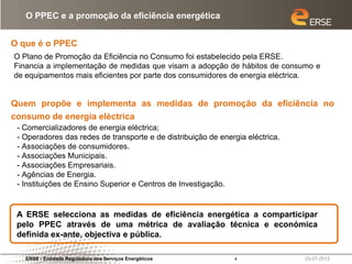 O PPEC e a promoção da eficiência energética


O que é o PPEC
O Plano de Promoção da Eficiência no Consumo foi estabelecido pela ERSE.
Financia a implementação de medidas que visam a adopção de hábitos de consumo e
de equipamentos mais eficientes por parte dos consumidores de energia eléctrica.


Quem propõe e implementa as medidas de promoção da eficiência no
consumo de energia eléctrica
 - Comercializadores de energia eléctrica;
 - Operadores das redes de transporte e de distribuição de energia eléctrica.
 - Associações de consumidores.
 - Associações Municipais.
 - Associações Empresariais.
 - Agências de Energia.
 - Instituições de Ensino Superior e Centros de Investigação.


 A ERSE selecciona as medidas de eficiência energética a comparticipar
 pelo PPEC através de uma métrica de avaliação técnica e económica
 definida ex-ante, objectiva e pública.

   ERSE - Entidade Reguladora dos Serviços Energéticos         4                23-07-2012
 