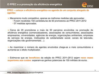 O PPEC e a promoção da eficiência energética

PPEC – colocar a eficiência energética na agenda de um conjunto alargado de
agentes

 Mecanismo muito competitivo, apenas as melhores medidas são aprovadas:
    • Foram recebidas 150 candidaturas de 50 promotores ao PPEC 2011-2012
    • 57 medidas aprovadas.


 Cerca de 20 promotores e mais de 50 parceiros envolvidos na promoção da
eficiência energética (comercializadores, associações de consumidores, associações
empresarias, universidades, agências de energia, organizações ambientais, empresas
de serviços de energia, instituições de solidariedade social, canais de televisão,
organizações não governamentais…).


 Ao maximizar o número de agentes envolvidos chega-se a mais consumidores e
aumenta-se o efeito multiplicador.


 Estima-se que os benefícios da edição do PPEC 2011-2012 sejam nove vezes
superiores aos custos: esperam-se ganhos potenciais de 155 milhões de euros.



                                                                                     5
ERSE - Entidade Reguladora dos Serviços Energéticos
 