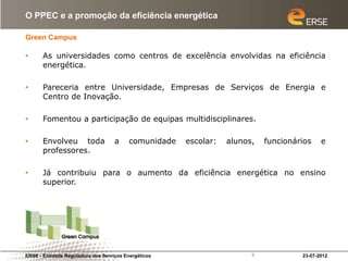 O PPEC e a promoção da eficiência energética

Green Campus

•      As universidades como centros de excelência envolvidas na eficiência
       energética.

•      Pareceria entre Universidade, Empresas de Serviços de Energia e
       Centro de Inovação.

•      Fomentou a participação de equipas multidisciplinares.

•      Envolveu toda                a     comunidade   escolar:   alunos,   funcionários    e
       professores.

•      Já contribuiu para o aumento da eficiência energética no ensino
       superior.




ERSE - Entidade Reguladora dos Serviços Energéticos                     8            23-07-2012
 