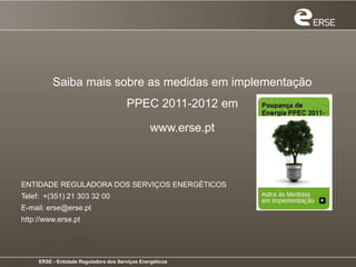 Saiba mais sobre as medidas em implementação
                                       PPEC 2011-2012 em

                                                 www.erse.pt



ENTIDADE REGULADORA DOS SERVIÇOS ENERGÉTICOS
Telef: +(351) 21 303 32 00
E-mail: erse@erse.pt
http://www.erse.pt




     ERSE - Entidade Reguladora dos Serviços Energéticos
 