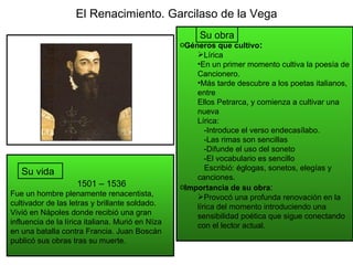 El Renacimiento. Garcilaso de la Vega 1501 – 1536 Fue un hombre plenamente renacentista, cultivador de las letras y brilla...