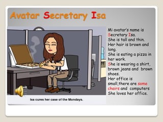 Avatar Secretary Isa
Mi avatar’s name is
Secretary Isa.
She is tall and thin.
Her hair is brown and
long.
She is eating a pizza in
her work.
She is wearing a shirt,
brown jeans and brown
shoes.
Her office is
small,there are some
chairs and computers
She loves her office.

 