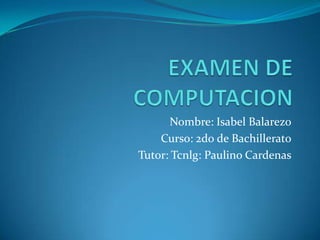 EXAMEN DE COMPUTACION Nombre: Isabel Balarezo Curso: 2d0 de Bachillerato Tutor: Tcnlg: Paulino Cardenas 