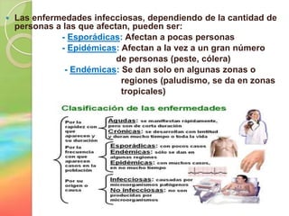    Las enfermedades infecciosas, dependiendo de la cantidad de
    personas a las que afectan, pueden ser:
              - Esporádicas: Afectan a pocas personas
              - Epidémicas: Afectan a la vez a un gran número
                            de personas (peste, cólera)
               - Endémicas: Se dan solo en algunas zonas o
                             regiones (paludismo, se da en zonas
                             tropicales)
 