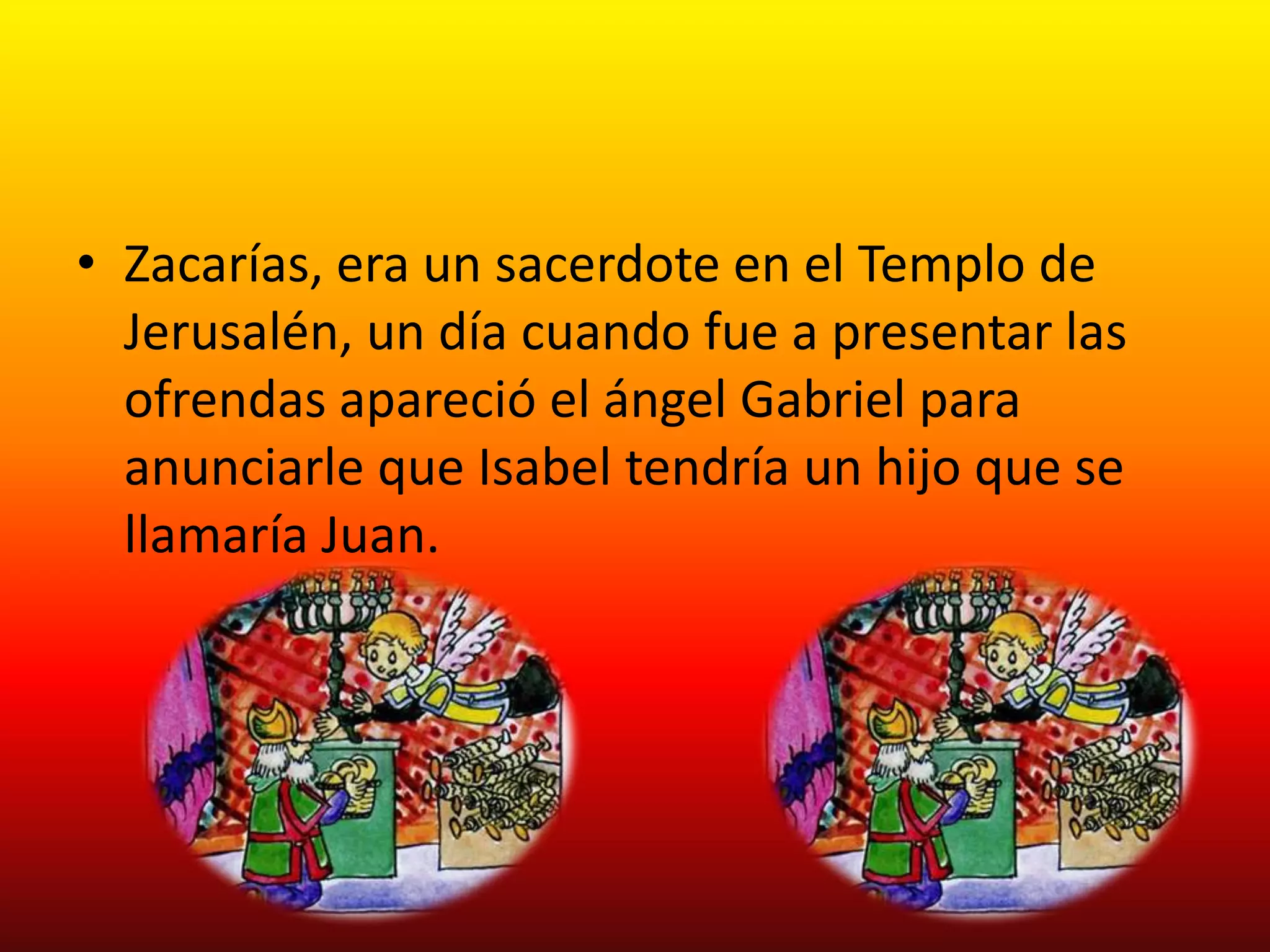 • Zacarías, era un sacerdote en el Templo de
  Jerusalén, un día cuando fue a presentar las
  ofrendas apareció el ángel Gabriel para
  anunciarle que Isabel tendría un hijo que se
  llamaría Juan.
 