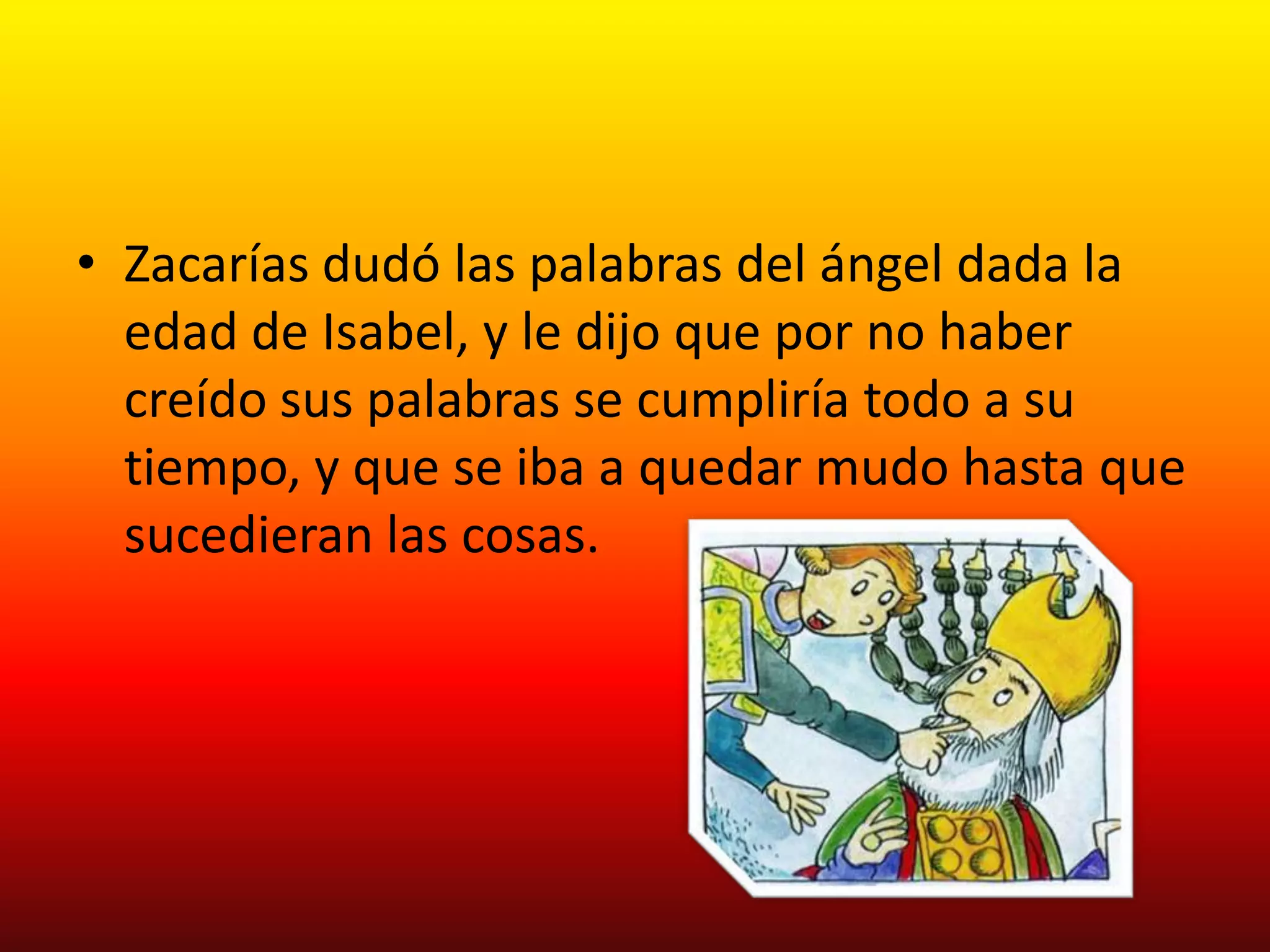 • Zacarías dudó las palabras del ángel dada la
  edad de Isabel, y le dijo que por no haber
  creído sus palabras se cumpliría todo a su
  tiempo, y que se iba a quedar mudo hasta que
  sucedieran las cosas.
 