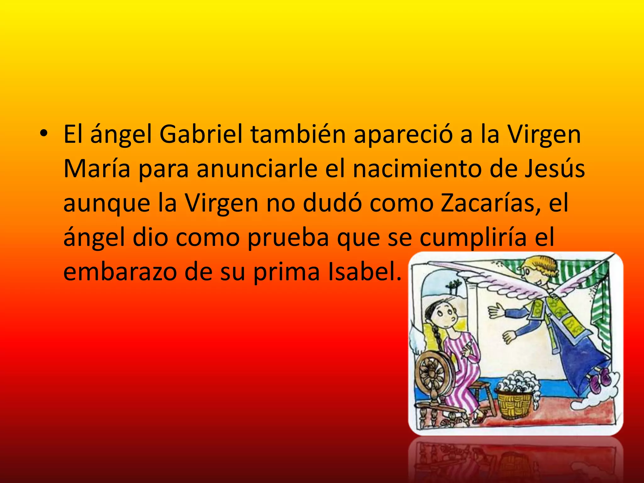 • El ángel Gabriel también apareció a la Virgen
  María para anunciarle el nacimiento de Jesús
  aunque la Virgen no dudó como Zacarías, el
  ángel dio como prueba que se cumpliría el
  embarazo de su prima Isabel.
 