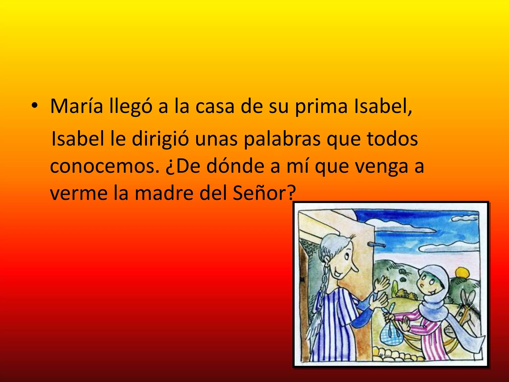 • María llegó a la casa de su prima Isabel,
  Isabel le dirigió unas palabras que todos
  conocemos. ¿De dónde a mí que venga a
  verme la madre del Señor?
 