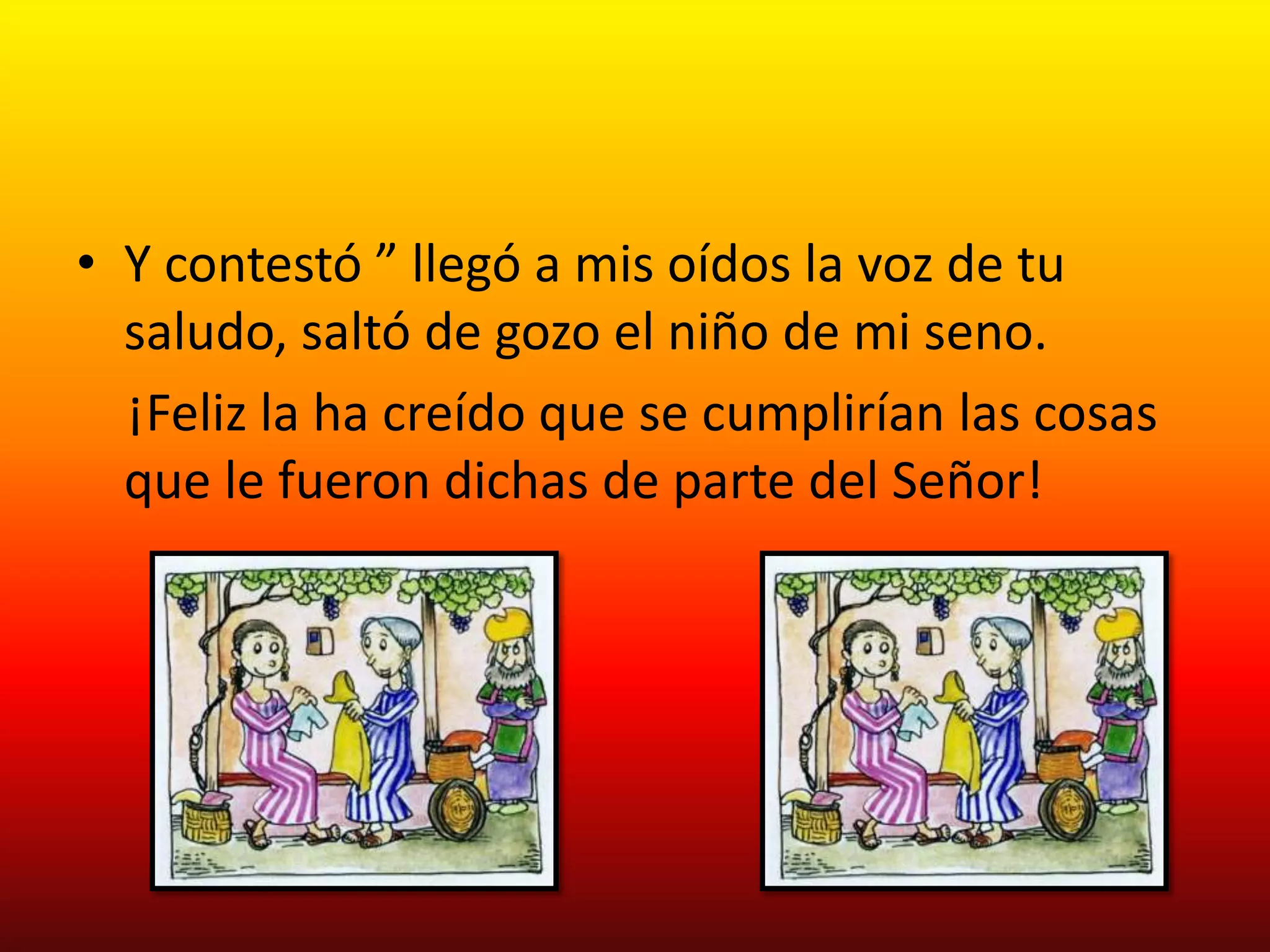 • Y contestó ” llegó a mis oídos la voz de tu
  saludo, saltó de gozo el niño de mi seno.
  ¡Feliz la ha creído que se cumplirían las cosas
  que le fueron dichas de parte del Señor!
 
