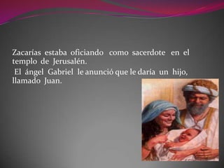 Zacarías estaba oficiando como sacerdote en el
templo de Jerusalén.
El ángel Gabriel le anunció que le daría un hijo,
llamado Juan.