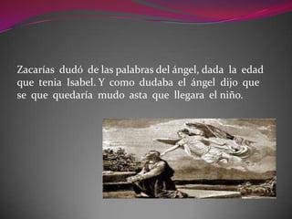 Zacarías dudó de las palabras del ángel, dada la edad
que tenia Isabel. Y como dudaba el ángel dijo que
se que quedaría mudo asta que llegara el niño.
 