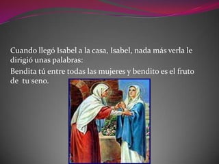 Cuando llegó Isabel a la casa, Isabel, nada más verla le
dirigió unas palabras:
Bendita tú entre todas las mujeres y bendito es el fruto
de tu seno.