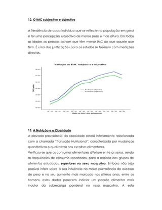 12. O IMC subjectivo e objectivo
A Tendência de cada individuo que se reflecte na população em geral
é ter uma percepção subjectiva de menos peso e mais altura. Em todas
as idades as pessoas acham que têm menor IMC do que aquele que
têm. É uma das justificações para os estudos se fazerem com medições
directas.
60 - 6455 - 5950 - 5445 - 4940 - 4435 - 3930 - 3425 - 2920 - 2418 - 19
Idade em intervalos quinquenais
28,00
27,00
26,00
25,00
24,00
23,00
22,00
IMC(médio)
Avaliação subjectiva
Avaliação objectiva
Variação do IMC subjectivo e objectivo
13. A Nutrição e a Obesidade
A elevada prevalência da obesidade estará intimamente relacionada
com a chamada “Transição Nutricional”, caracterizada por mudanças
quantitativas e qualitativas nas escolhas alimentares.
Verificou-se que os consumos alimentares diferiam entre os sexos, sendo
as frequências de consumo reportadas, para a maioria dos grupos de
alimentos estudados, superiores no sexo masculino. Embora não seja
possível inferir sobre a sua influência na maior prevalência de excesso
de peso e no seu aumento mais marcado nos últimos anos, entre os
homens, estes dados parecem indiciar um padrão alimentar mais
indutor da sobrecarga ponderal no sexo masculino. A esta
 