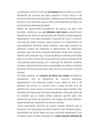 constatação, acresce o facto de as mulheres mencionarem uma maior
frequência de consumo de sopas, legumes e frutos frescos e de
lacticínios com baixo teor de gordura, alimentos que são indicados pela
literatura como podendo exercer efeito potencialmente benéficos na
prevenção da sobrecarga ponderal.
Apesar de apresentarem prevalências de excesso de peso mais
reduzidas, verificou-se que os indivíduos mais jovens apresentavam
frequências de consumo mais elevadas de alimentos tendencialmente
hipercalóricos e de baixa densidade nutricional. De facto, o consumo
mais elevado destes produtos pode constituir uma característica do
comportamento alimentar destes indivíduos, que deixa antever um
potencial cenário de instalação e agravamento da sobrecarga
ponderal, caso não sofra correcção atempada. Ainda neste contexto,
importa ainda destacar que, no que respeita aos indivíduos com baixo
peso e com peso normal, este comportamento pode ser decorrente de
uma reduzida preocupação com a selecção de alimentos, podendo
contribuir significativamente para o desequilíbrio do estado nutricional
individual, mesmo que não induza, pelo menos a curto prazo, aumento
do peso.
Os dados relativos ao consumo de flocos de cereais revelaram-se
interessantes, pois as frequências de consumo reportadas
apresentavam uma evolução inversa à das classes de IMC e de
perímetro da cintura, i.e., quanto maior a classe de IMC e/ou de
perímetro da cintura menor o consumo indicado pelos inquiridos. Não
havendo aqui lugar para conclusões precipitadas, não pode deixar de
se constatar que os dados obtidos parecem apontar para uma
preferência por parte dos indivíduos mais magros por estes alimentos,
aparentemente em detrimento do consumo de pão.
Numa observação optimista dos dados, importa destacar que os
indivíduos com sobrecarga ponderal parecem estar despertos para a
necessidade de ajustar alguns dos seus consumos alimentares à sua
condição. Neste contexto, enquadra-se o maior consumo reportado de
 