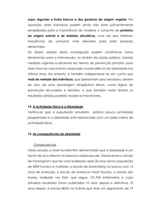 sopa, legumes e frutos frescos e das gorduras de origem vegetal. Por
oposição, estes indivíduos podem ainda não estar suficientemente
sensibilizados para a importância de moderar o consumo de produtos
de origem animal e de bebidas alcoólicas, uma vez que referiram
frequências de consumo mais elevadas para estes produtos
alimentares.
Os dados obtidos desta investigação podem constituir-se como
ferramentas para a intervenção, no âmbito da saúde pública, visando
medidas urgentes e eficientes em termos de prevenção primária, para
fazer face ao crescimento observado na prevalência da obesidade nos
últimos anos. No entanto, é também indispensável ter em conta que
mais de metade dos indivíduos, que apresentam peso excessivo, devem
ser alvo de uma abordagem terapêutica eficaz, numa lógica de
prevenção secundária e terciária, e que também neste âmbito os
resultados obtidos poderão revelar-se importantes.
14. A Actividade Física e a Obesidade
Verifica-se que a população estudada pratica pouca actividade
programada e a obesidade está relacionada com um baixo indíce de
actividade física.
15. As consequências da obesidade
Consequências
Vários estudos a nível mundial têm demonstrado que a obesidade é um
factor de risco directo na doença cardiovascular. Destacamos o estudo
de Framingham que fez uma avaliação após 26 anos duma população
de 5209 homens e mulheres, o estudo de Gotemberg na Suécia com 13
anos de evolução, o estudo da American Heart Society, o estudo das
Nurses, realizado nos EUA, que seguiu 121.700 enfermeiras e cujos
primeiros resultados foram publicados 10 anos depois e definitivos 19
anos depois, o estudo BEDA na Suécia que teve um seguimento de 19
 