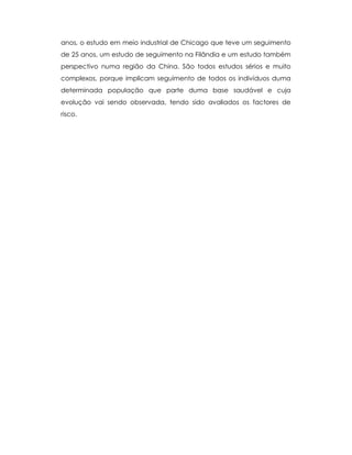 anos, o estudo em meio industrial de Chicago que teve um seguimento
de 25 anos, um estudo de seguimento na Filândia e um estudo também
perspectivo numa região da China. São todos estudos sérios e muito
complexos, porque implicam seguimento de todos os indivíduos duma
determinada população que parte duma base saudável e cuja
evolução vai sendo observada, tendo sido avaliados os factores de
risco.
 