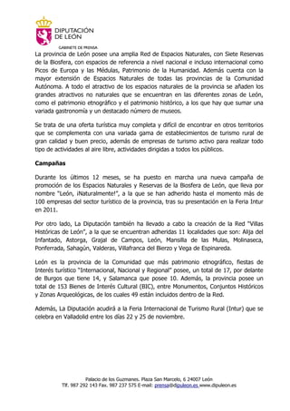 GABINETE DE PRENSA
La provincia de León posee una amplia Red de Espacios Naturales, con Siete Reservas
de la Biosfera, con espacios de referencia a nivel nacional e incluso internacional como
Picos de Europa y las Médulas, Patrimonio de la Humanidad. Además cuenta con la
mayor extensión de Espacios Naturales de todas las provincias de la Comunidad
Autónoma. A todo el atractivo de los espacios naturales de la provincia se añaden los
grandes atractivos no naturales que se encuentran en las diferentes zonas de León,
como el patrimonio etnográfico y el patrimonio histórico, a los que hay que sumar una
variada gastronomía y un destacado número de museos.

Se trata de una oferta turística muy completa y difícil de encontrar en otros territorios
que se complementa con una variada gama de establecimientos de turismo rural de
gran calidad y buen precio, además de empresas de turismo activo para realizar todo
tipo de actividades al aire libre, actividades dirigidas a todos los públicos.

Campañas

Durante los últimos 12 meses, se ha puesto en marcha una nueva campaña de
promoción de los Espacios Naturales y Reservas de la Biosfera de León, que lleva por
nombre “León, ¡Naturalmente!”, a la que se han adherido hasta el momento más de
100 empresas del sector turístico de la provincia, tras su presentación en la Feria Intur
en 2011.

Por otro lado, La Diputación también ha llevado a cabo la creación de la Red “Villas
Históricas de León”, a la que se encuentran adheridas 11 localidades que son: Alija del
Infantado, Astorga, Grajal de Campos, León, Mansilla de las Mulas, Molinaseca,
Ponferrada, Sahagún, Valderas, Villafranca del Bierzo y Vega de Espinareda.

León es la provincia de la Comunidad que más patrimonio etnográfico, fiestas de
Interés turístico “Internacional, Nacional y Regional” posee, un total de 17, por delante
de Burgos que tiene 14, y Salamanca que posee 10. Además, la provincia posee un
total de 153 Bienes de Interés Cultural (BIC), entre Monumentos, Conjuntos Históricos
y Zonas Arqueológicas, de los cuales 49 están incluidos dentro de la Red.

Además, La Diputación acudirá a la Feria Internacional de Turismo Rural (Intur) que se
celebra en Valladolid entre los días 22 y 25 de noviembre.




                     Palacio de los Guzmanes. Plaza San Marcelo, 6 24007 León
          Tlf. 987 292 143 Fax. 987 237 575 E-mail: prensa@dipuleon.es www.dipuleon.es
 