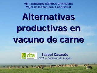 VIII JORNADA TÉCNICA GANADERA
   Vejer de la Frontera, 4 abril 2008



  Alternativas
 productivas en
vacuno de carne
              Isabel Casasús
            CITA – Gobierno de Aragón
 