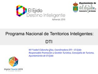 Programa Nacional de Territorios Inteligentes:
DTI
.M.ª Isabel Cidoncha Díaz, Coordinadora DTI – El Ejido
Responsable Promoción y Gestón Turístca, Concejalía de Turismo,
Ayuntamiento de El Ejido
 