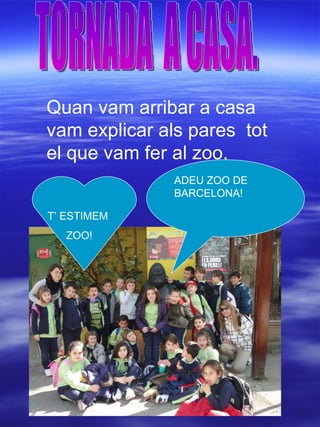 TORNADA  A CASA. Quan vam arribar a casa  vam explicar als pares  tot el que vam fer al zoo. ADEU ZOO DE BARCELONA! T’ ESTIMEM  ZOO! 